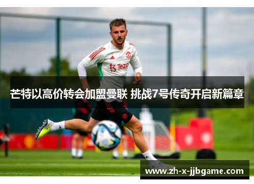 芒特以高价转会加盟曼联 挑战7号传奇开启新篇章